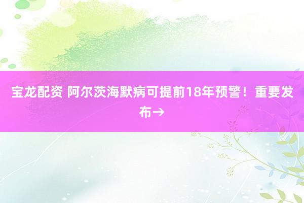 宝龙配资 阿尔茨海默病可提前18年预警！重要发布→
