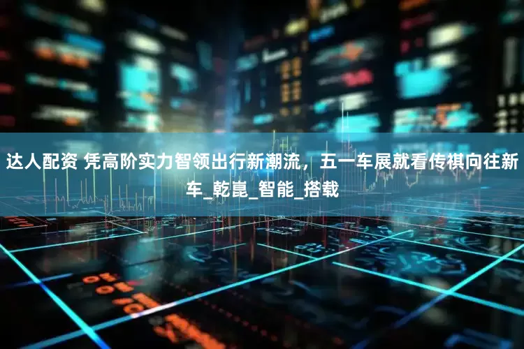 达人配资 凭高阶实力智领出行新潮流，五一车展就看传祺向往新车_乾崑_智能_搭载