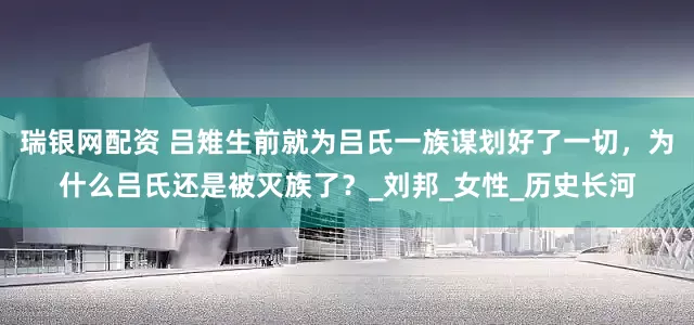 瑞银网配资 吕雉生前就为吕氏一族谋划好了一切，为什么吕氏还是被灭族了？_刘邦_女性_历史长河