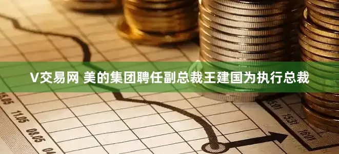 V交易网 美的集团聘任副总裁王建国为执行总裁