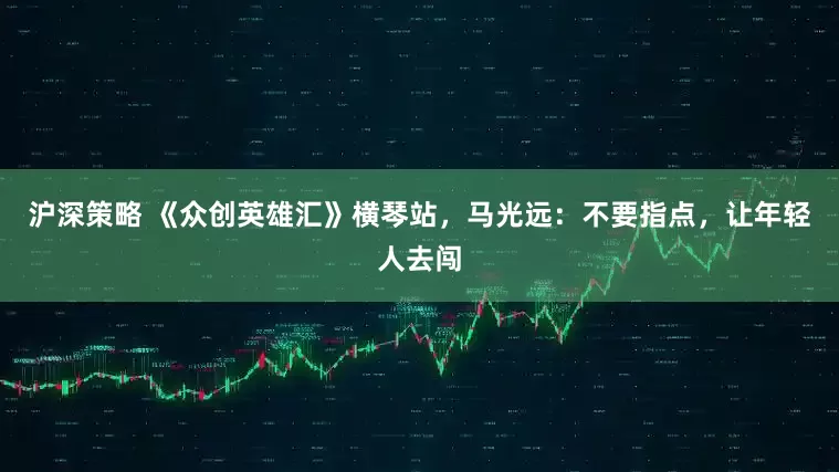 沪深策略 《众创英雄汇》横琴站，马光远：不要指点，让年轻人去闯