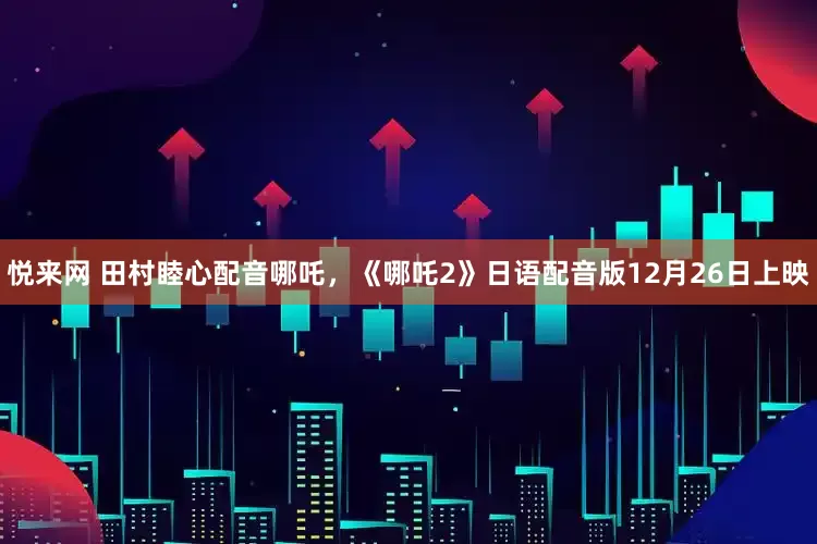 悦来网 田村睦心配音哪吒，《哪吒2》日语配音版12月26日上映