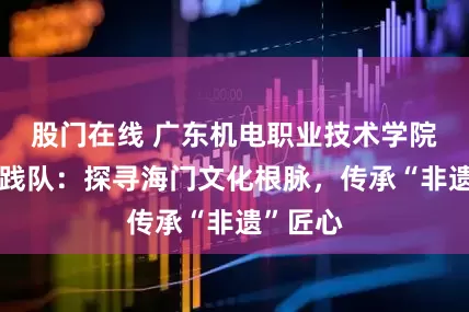 股门在线 广东机电职业技术学院乡梦实践队：探寻海门文化根脉，传承“非遗”匠心