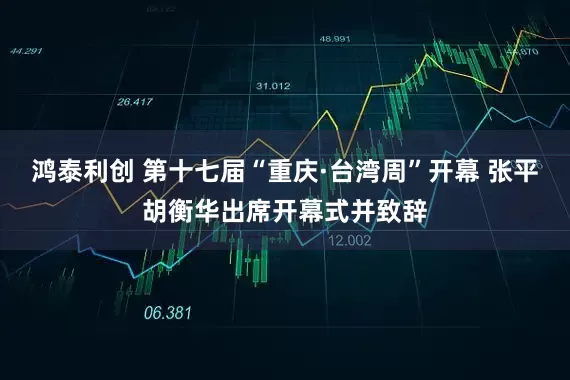 鸿泰利创 第十七届“重庆·台湾周”开幕 张平胡衡华出席开幕式并致辞