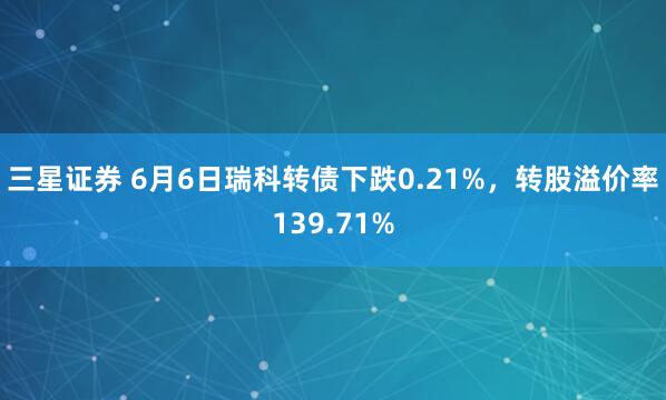 三星证券 6月6日瑞科转债下跌0.21%，转股溢价率139.71%