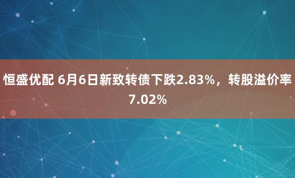 恒盛优配 6月6日新致转债下跌2.83%，转股溢价率7.02%