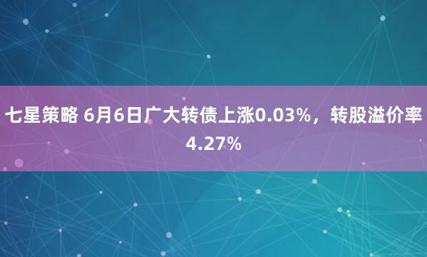 七星策略 6月6日广大转债上涨0.03%，转股溢价率4.27%