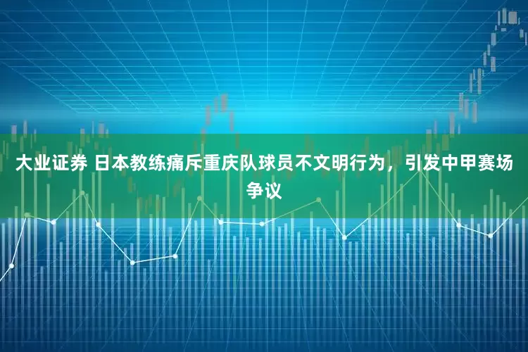 大业证券 日本教练痛斥重庆队球员不文明行为，引发中甲赛场争议