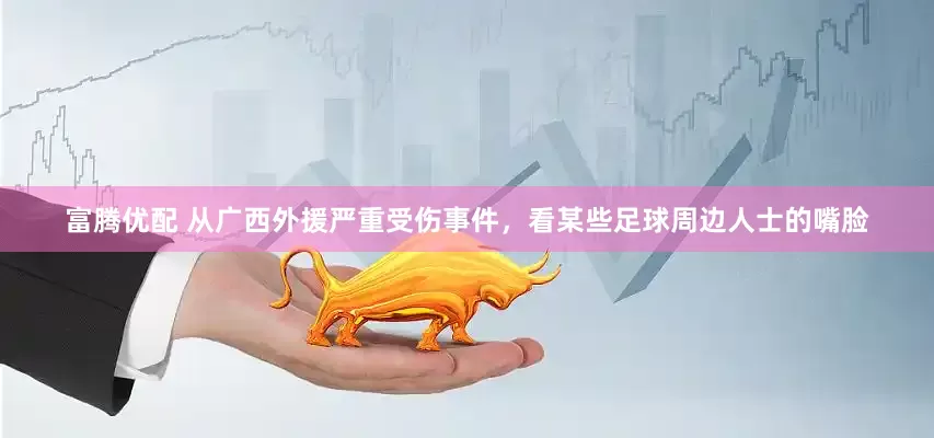 富腾优配 从广西外援严重受伤事件，看某些足球周边人士的嘴脸