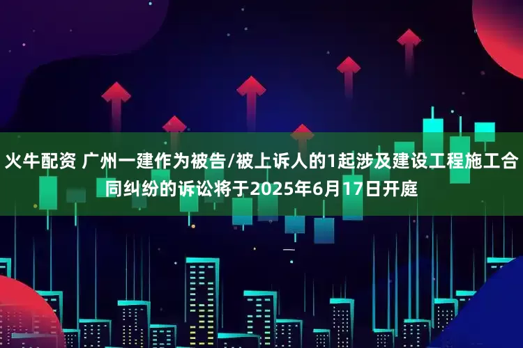 火牛配资 广州一建作为被告/被上诉人的1起涉及建设工程施工合同纠纷的诉讼将于2025年6月17日开庭