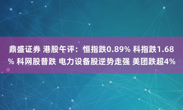 鼎盛证券 港股午评：恒指跌0.89% 科指跌1.68% 科网股普跌 电力设备股逆势走强 美团跌超4%