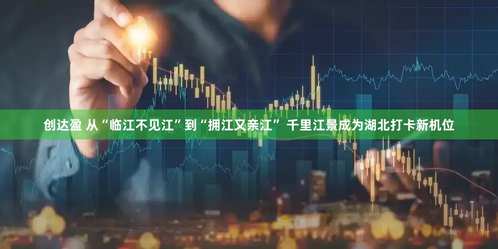 创达盈 从“临江不见江”到“拥江又亲江” 千里江景成为湖北打卡新机位