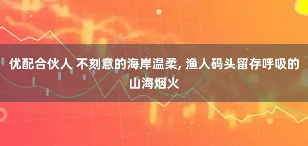 优配合伙人 不刻意的海岸温柔, 渔人码头留存呼吸的山海烟火