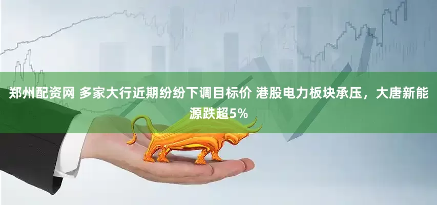 郑州配资网 多家大行近期纷纷下调目标价 港股电力板块承压，大唐新能源跌超5%