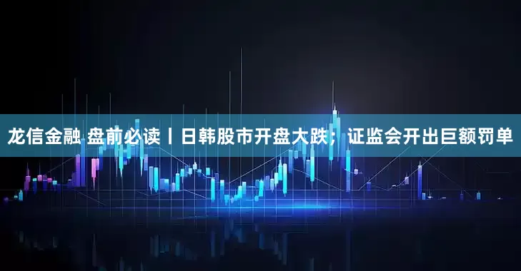 龙信金融 盘前必读丨日韩股市开盘大跌；证监会开出巨额罚单