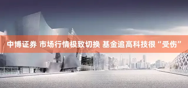 中博证券 市场行情极致切换 基金追高科技很“受伤”